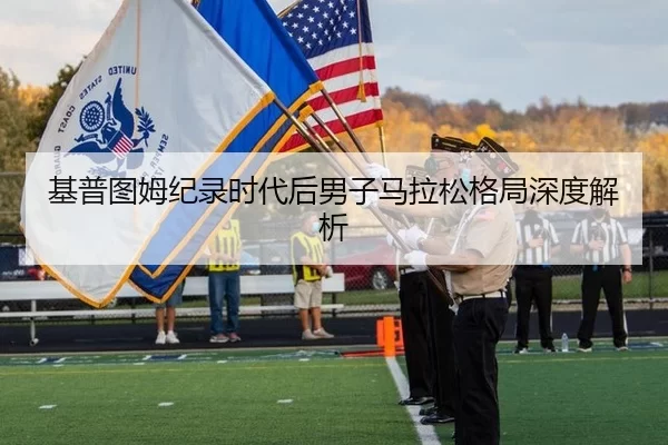 基普图姆纪录时代后男子马拉松格局深度解析